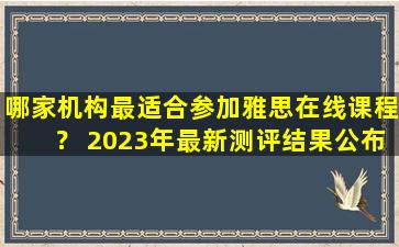 哪家机构最适合参加雅思在线课程？ 2023年最新测评结果公布！